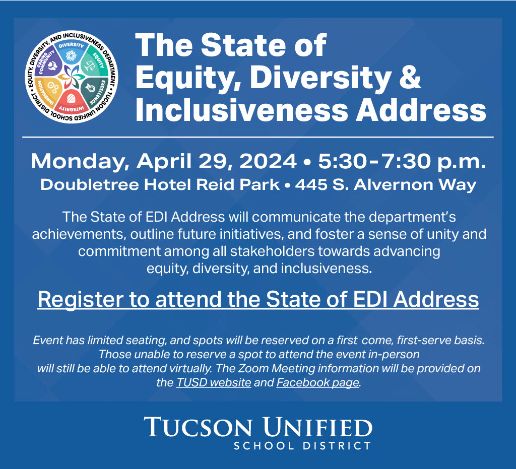 The State of Equity, Diversity & Inclusiveness Address | Monday, April 29, 2024 | 5:30 - 7:30 pm | Doubletree Hotel Reid Park | 455 S. Alvernon Way | The State of EDI Address will communicate the department's achievements, outline future initiatives and foster a sense of unity and commitment among all stakeholders towards advancing equity, diversity and inclusiveness. Event has limited seating and spots will be reserved on a first-come, first-serve basis. Those unable to reserve a spot to attend the event in-person will still be able to attend virtually. The Zoom meeting information will be provided on the TUSD website and Facebook page.