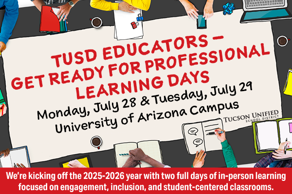 TUSD Get ready for professional learning days. Monday, July 28 and Tuesday, July 29 University of Arizona Campus.  We're kicking off the 2025-2026 year with two full days of in-person learning focused on engagement, inclusion, and student-centered classrooms.