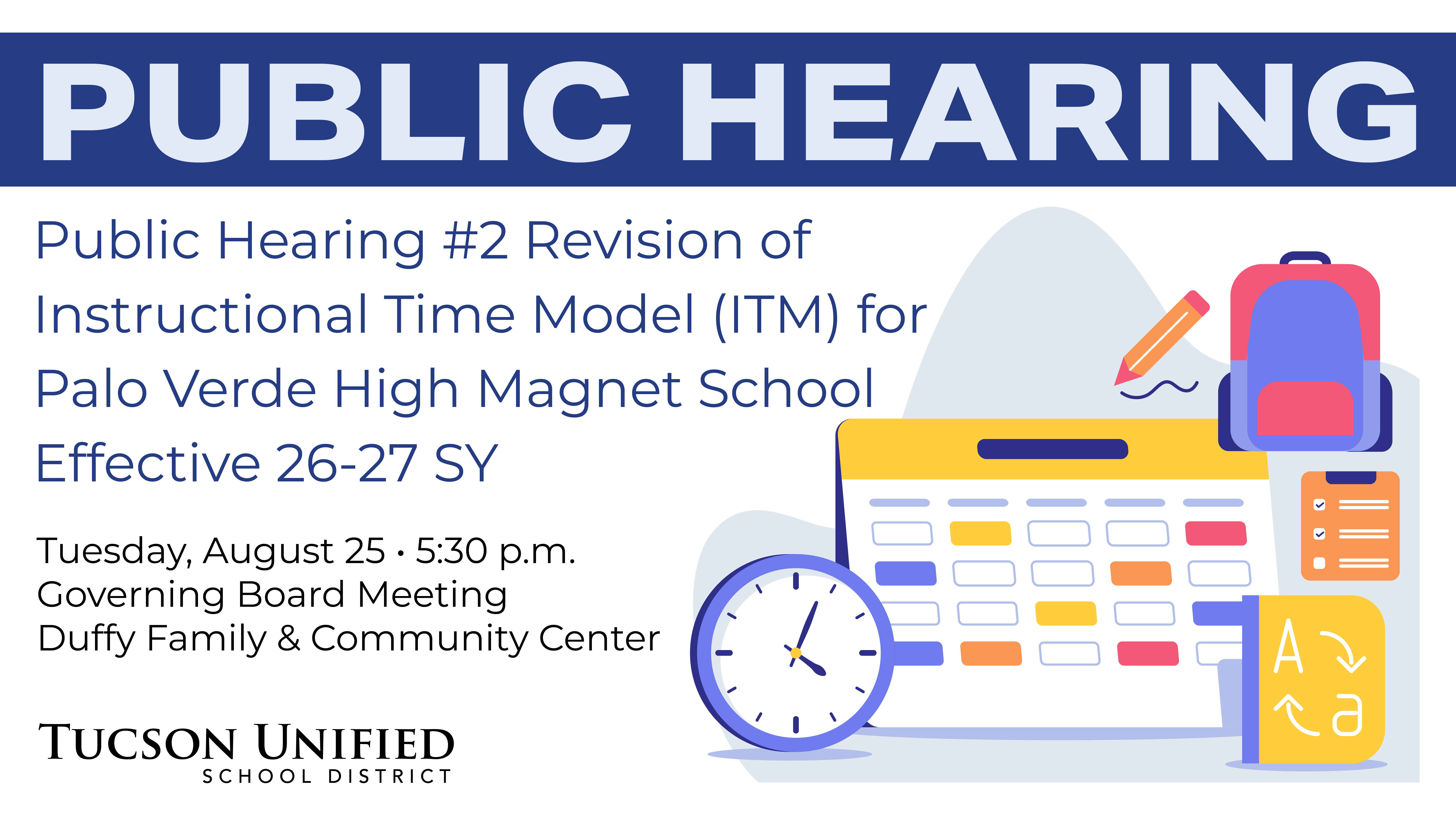 Public Hearing 2 Revision of Instructional Time Model (ITM) for Palo Verde High Magnet School Effective 26-27 SY Tuesday, August 25 5:30 pm Governing Board Room Duffy Family and Community Center