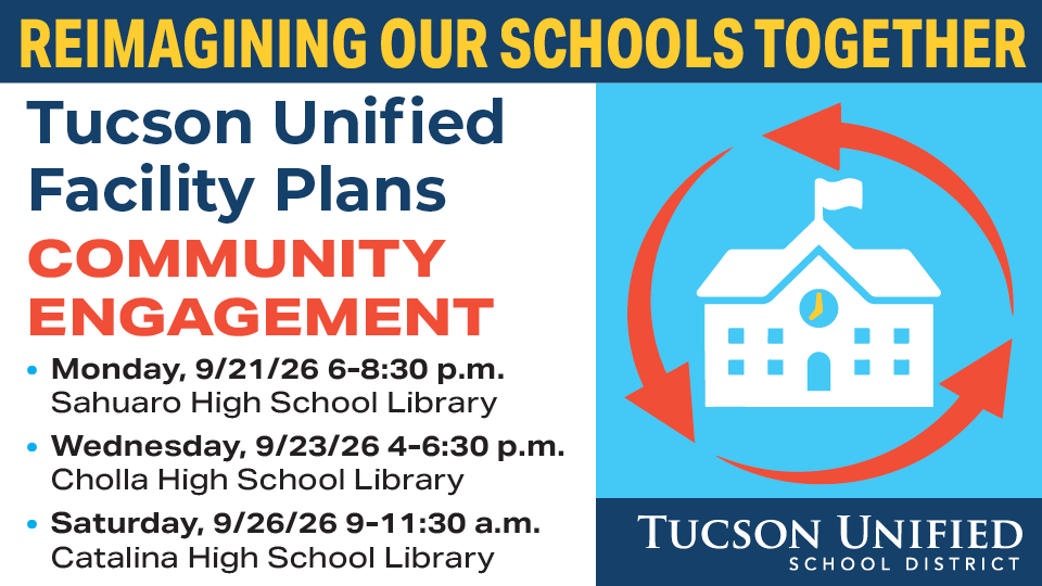 Reimagining Our Schools Together Tucson Unified Facility Plans Monday, 9/21/26 6-8:30 pm Sahuaro High School Library Wednesday, 9/23/26 4-6:30 pm Cholla High School Library Saturday, 9/26/26 9-11:30 am Catalina High School Library Community Engagement