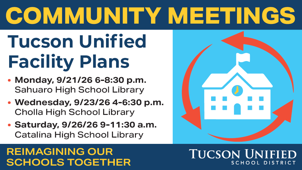 Community Meetings Tucson Unified Facility Plans Monday, 9/21/26 6-8:30 pm Sahuaro High School Library Wednesday, 9/23/26 4-6:30 pm Cholla High School Library Saturday, 9/26/26 9-11:30 am Catalina High School Library Reimagining Our Schools Together
