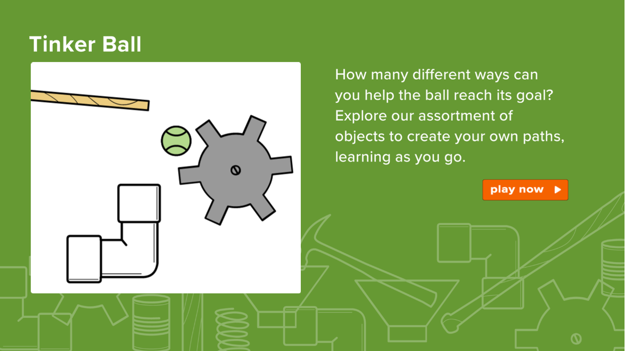 Tinker Ball - How many different ways can you help the ball reach its goal? Explore our assortment of objects to create your own paths, learning as you go. Click link to play now. 