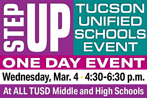 Step Up Tucson Unified Schools Event One Day Wednesday, Mar 4 4:30 - 6:30 pm At ALL TUSD Middle and High Schools